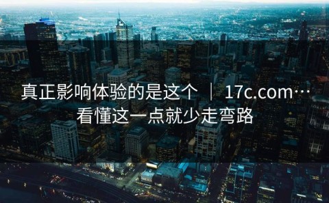 真正影响体验的是这个 ｜ 17c.com…看懂这一点就少走弯路