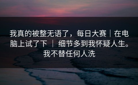 我真的被整无语了，每日大赛｜在电脑上试了下 ｜ 细节多到我怀疑人生。我不替任何人洗