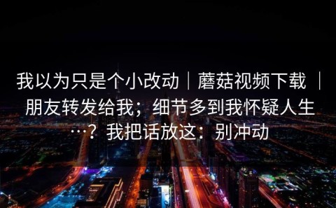 我以为只是个小改动｜蘑菇视频下载 ｜ 朋友转发给我；细节多到我怀疑人生…？我把话放这：别冲动