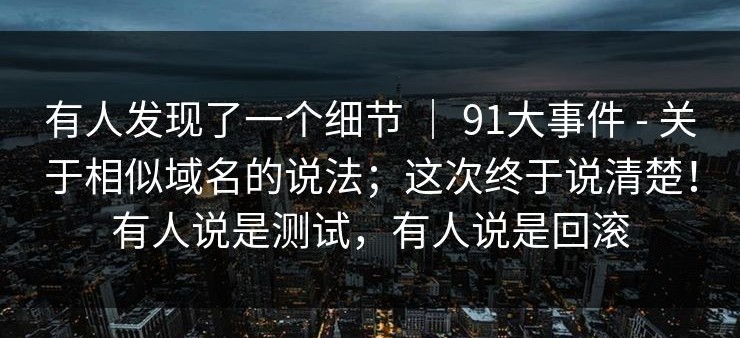 有人发现了一个细节 ｜ 91大事件 - 关于相似域名的说法；这次终于说清楚！有人说是测试，有人说是回滚