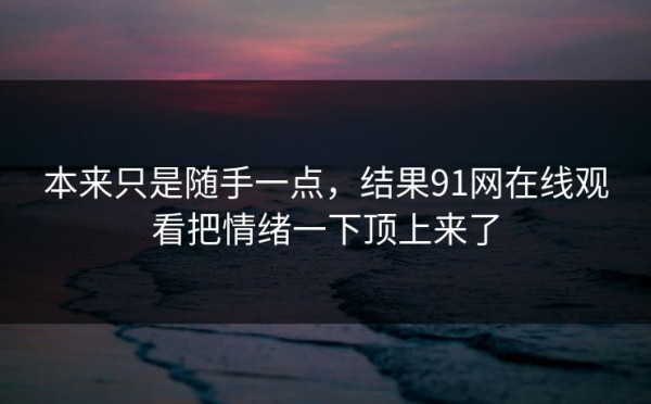 本来只是随手一点，结果91网在线观看把情绪一下顶上来了
