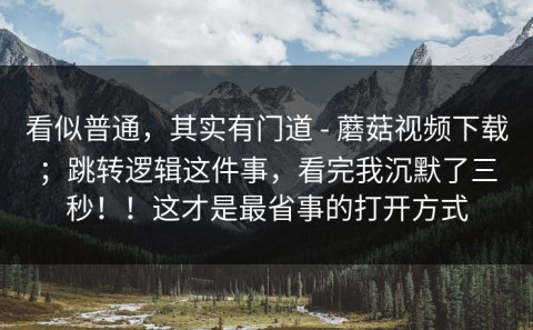 看似普通，其实有门道 - 蘑菇视频下载；跳转逻辑这件事，看完我沉默了三秒！！这才是最省事的打开方式