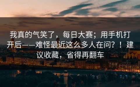 我真的气笑了，每日大赛；用手机打开后——难怪最近这么多人在问？！建议收藏，省得再翻车