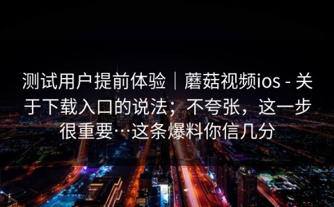 测试用户提前体验｜蘑菇视频ios - 关于下载入口的说法；不夸张，这一步很重要…这条爆料你信几分