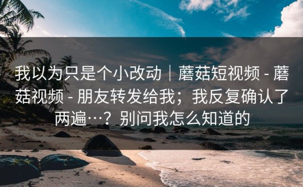 我以为只是个小改动｜蘑菇短视频 - 蘑菇视频 - 朋友转发给我；我反复确认了两遍…？别问我怎么知道的