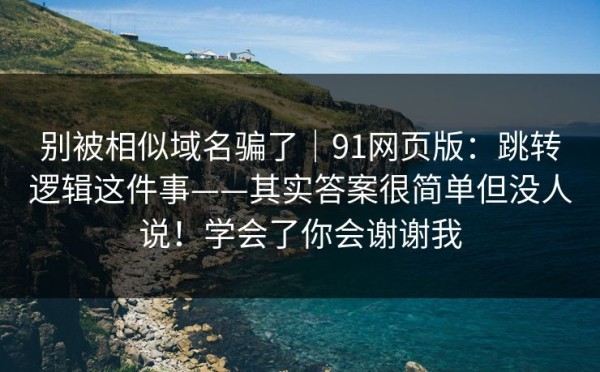 别被相似域名骗了｜91网页版：跳转逻辑这件事——其实答案很简单但没人说！学会了你会谢谢我