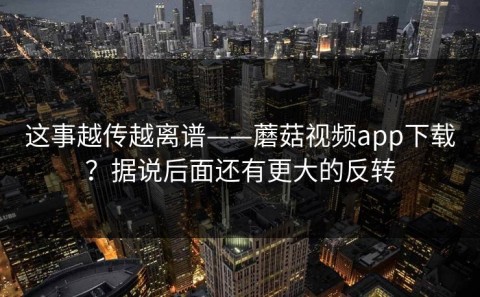 这事越传越离谱——蘑菇视频app下载？据说后面还有更大的反转