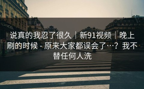 说真的我忍了很久｜新91视频｜晚上刷的时候 - 原来大家都误会了…？我不替任何人洗