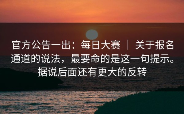官方公告一出：每日大赛 ｜ 关于报名通道的说法，最要命的是这一句提示。据说后面还有更大的反转