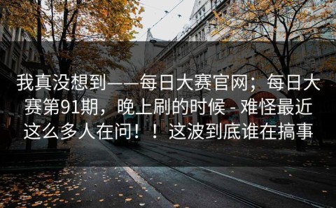我真没想到——每日大赛官网；每日大赛第91期，晚上刷的时候 - 难怪最近这么多人在问！！这波到底谁在搞事