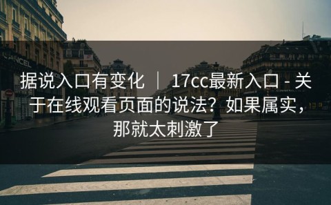 据说入口有变化 ｜ 17cc最新入口 - 关于在线观看页面的说法？如果属实，那就太刺激了