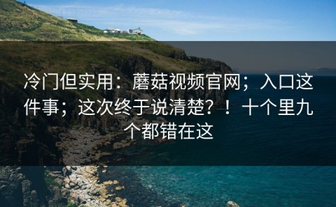 冷门但实用：蘑菇视频官网；入口这件事；这次终于说清楚？！十个里九个都错在这
