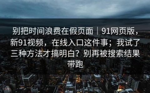 别把时间浪费在假页面｜91网页版，新91视频，在线入口这件事；我试了三种方法才搞明白？别再被搜索结果带跑