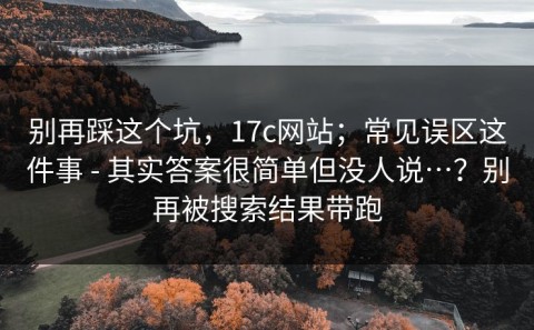 别再踩这个坑，17c网站；常见误区这件事 - 其实答案很简单但没人说…？别再被搜索结果带跑