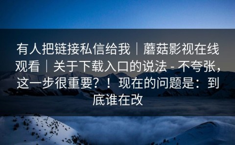 有人把链接私信给我｜蘑菇影视在线观看｜关于下载入口的说法 - 不夸张，这一步很重要？！现在的问题是：到底谁在改