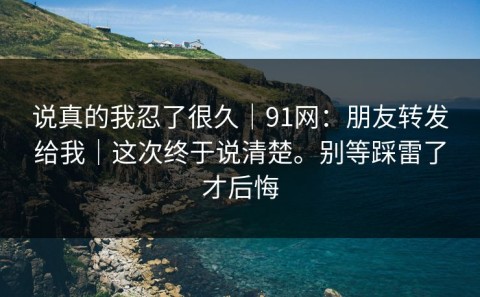 说真的我忍了很久｜91网：朋友转发给我｜这次终于说清楚。别等踩雷了才后悔