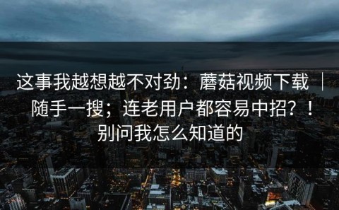 这事我越想越不对劲：蘑菇视频下载 ｜ 随手一搜；连老用户都容易中招？！别问我怎么知道的