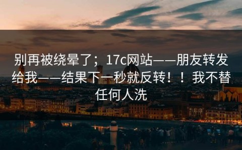别再被绕晕了；17c网站——朋友转发给我——结果下一秒就反转！！我不替任何人洗