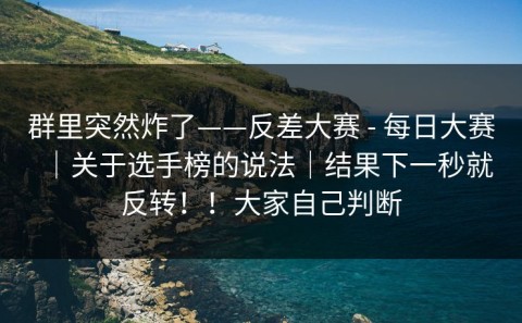 群里突然炸了——反差大赛 - 每日大赛｜关于选手榜的说法｜结果下一秒就反转！！大家自己判断