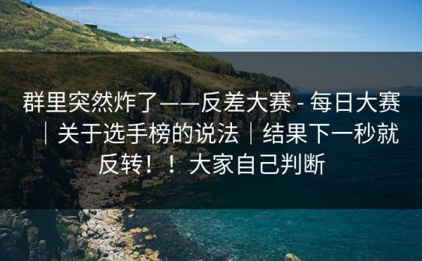 群里突然炸了——反差大赛 - 每日大赛｜关于选手榜的说法｜结果下一秒就反转！！大家自己判断