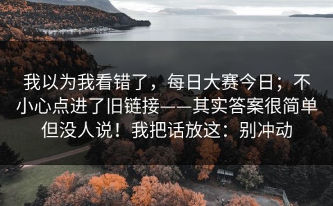 我以为我看错了，每日大赛今日；不小心点进了旧链接——其实答案很简单但没人说！我把话放这：别冲动