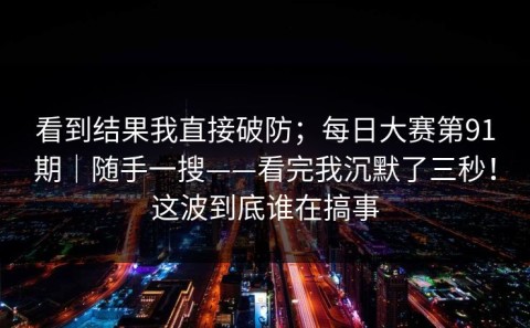 看到结果我直接破防；每日大赛第91期｜随手一搜——看完我沉默了三秒！这波到底谁在搞事