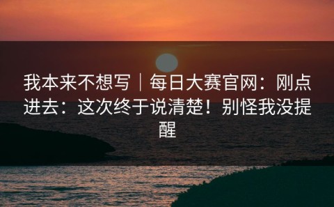 我本来不想写｜每日大赛官网：刚点进去：这次终于说清楚！别怪我没提醒