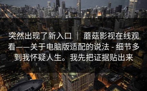 突然出现了新入口 ｜ 蘑菇影视在线观看——关于电脑版适配的说法 - 细节多到我怀疑人生。我先把证据贴出来