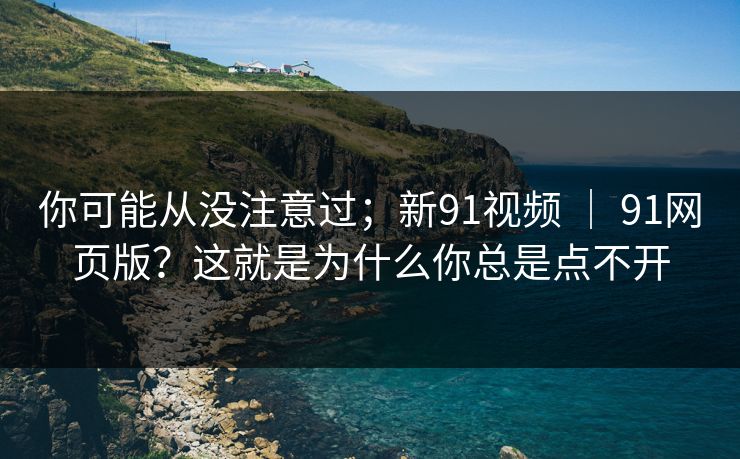 你可能从没注意过；新91视频 ｜ 91网页版？这就是为什么你总是点不开