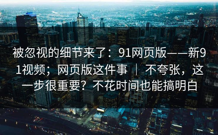 被忽视的细节来了：91网页版——新91视频；网页版这件事 ｜ 不夸张，这一步很重要？不花时间也能搞明白