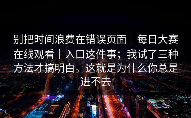 别把时间浪费在错误页面｜每日大赛在线观看｜入口这件事；我试了三种方法才搞明白。这就是为什么你总是进不去