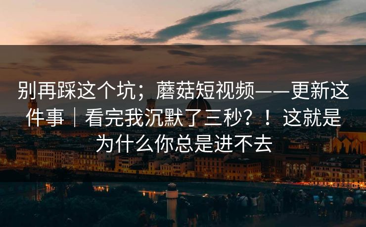 别再踩这个坑;蘑菇短视频——更新这件事|看完我沉默了三秒?!这就是为什么你总是进不去 别再踩这个坑;蘑菇短视频——更新这件事|看完我沉默了三秒?!这就是为什么你总是进不去