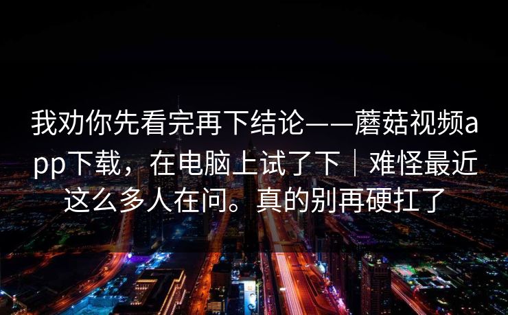 我劝你先看完再下结论——蘑菇视频app下载，在电脑上试了下｜难怪最近这么多人在问。真的别再硬扛了
