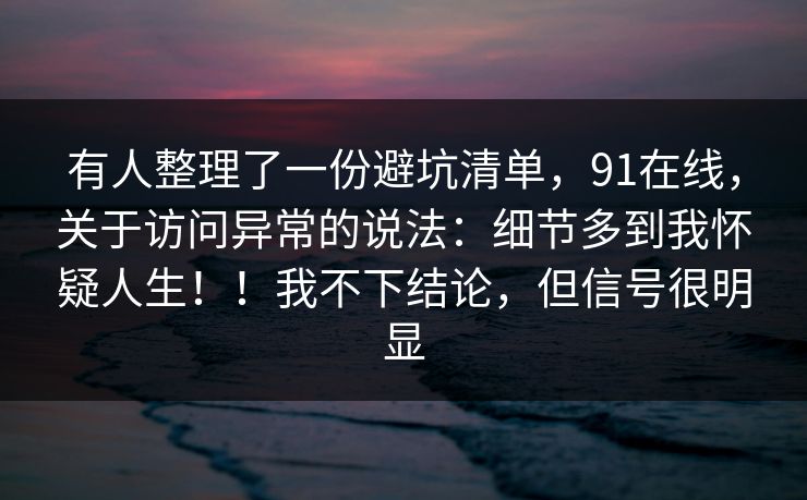 有人整理了一份避坑清单，91在线，关于访问异常的说法：细节多到我怀疑人生！！我不下结论，但信号很明显
