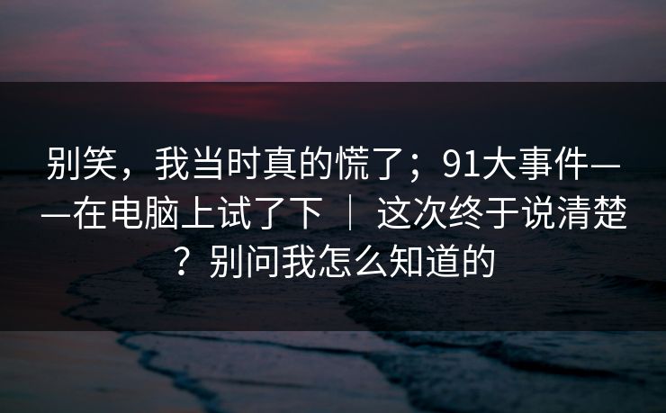 别笑,我当时真的慌了;91大事件——在电脑上试了下 | 这次终于说清楚?别问我怎么知道的 别笑,我当时真的慌了;91大事件——在电脑上试了下 | 这次终于说清楚?别问我怎么知道的