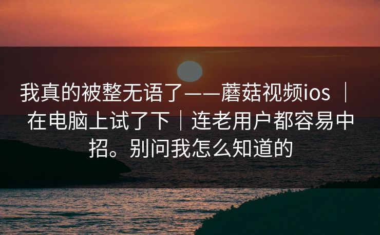 我真的被整无语了——蘑菇视频ios | 在电脑上试了下|连老用户都容易中招。别问我怎么知道的 我真的被整无语了——蘑菇视频ios | 在电脑上试了下|连老用户都容易中招。别问我怎么知道的
