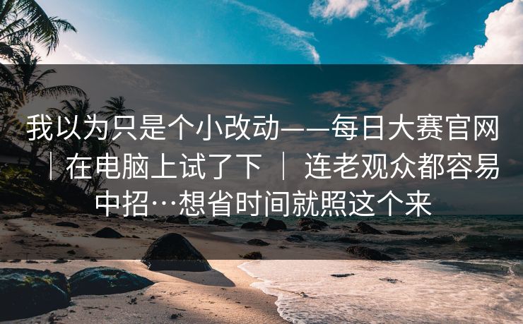 我以为只是个小改动——每日大赛官网｜在电脑上试了下 ｜ 连老观众都容易中招…想省时间就照这个来