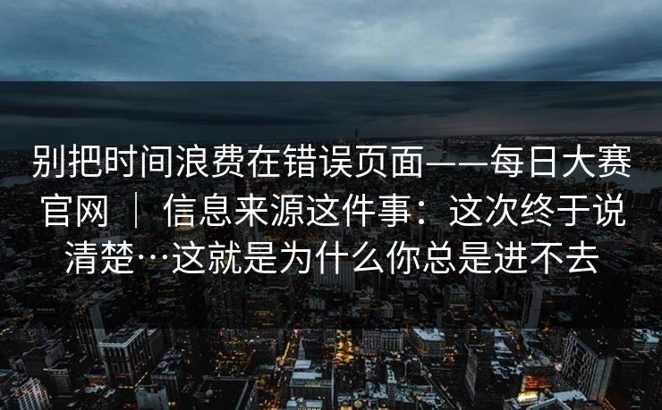 别把时间浪费在错误页面——每日大赛官网 ｜ 信息来源这件事：这次终于说清楚…这就是为什么你总是进不去