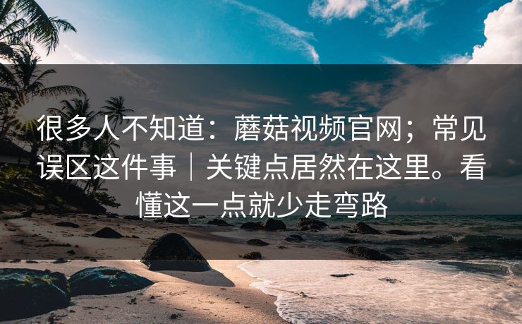 很多人不知道：蘑菇视频官网；常见误区这件事｜关键点居然在这里。看懂这一点就少走弯路