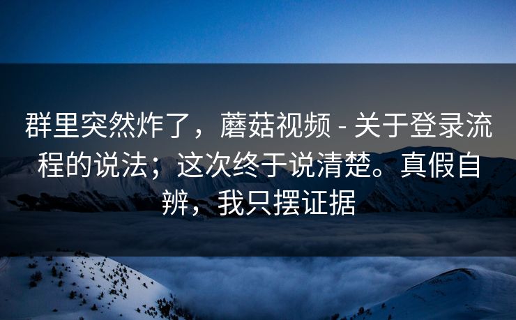 群里突然炸了，蘑菇视频 - 关于登录流程的说法；这次终于说清楚。真假自辨，我只摆证据