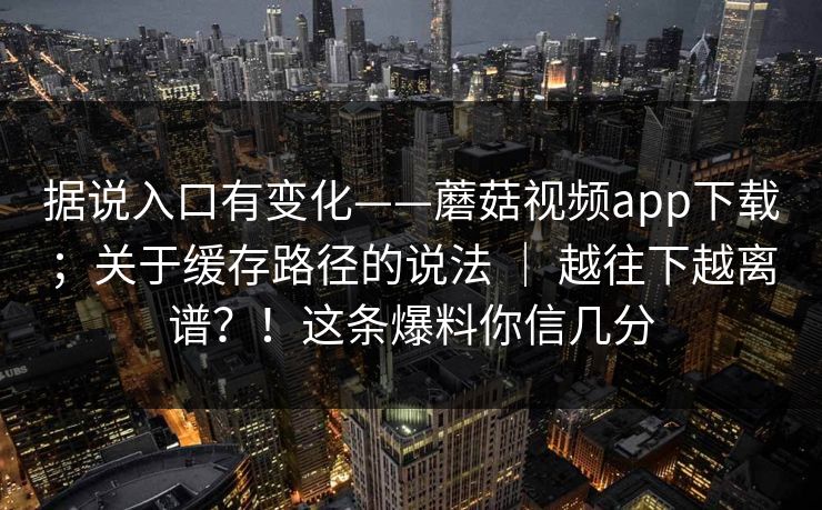 据说入口有变化——蘑菇视频app下载；关于缓存路径的说法 ｜ 越往下越离谱？！这条爆料你信几分