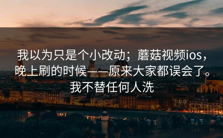 我以为只是个小改动；蘑菇视频ios，晚上刷的时候——原来大家都误会了。我不替任何人洗