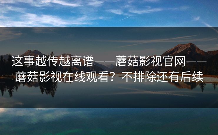 这事越传越离谱——蘑菇影视官网——蘑菇影视在线观看？不排除还有后续