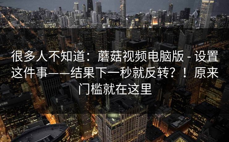 很多人不知道：蘑菇视频电脑版 - 设置这件事——结果下一秒就反转？！原来门槛就在这里