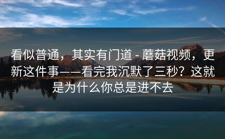 看似普通，其实有门道 - 蘑菇视频，更新这件事——看完我沉默了三秒？这就是为什么你总是进不去