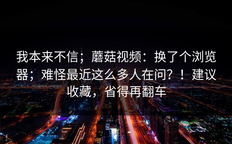 我本来不信；蘑菇视频：换了个浏览器；难怪最近这么多人在问？！建议收藏，省得再翻车