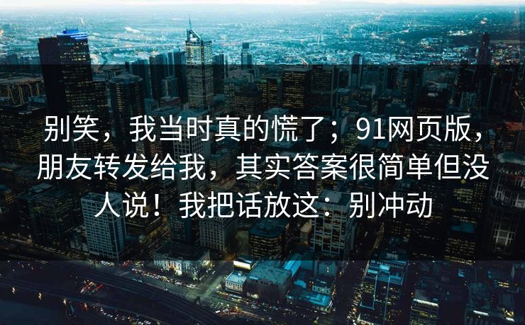 别笑,我当时真的慌了;91网页版,朋友转发给我,其实答案很简单但没人说!我把话放这:别冲动 别笑,我当时真的慌了;91网页版,朋友转发给我,其实答案很简单但没人说!我把话放这:别冲动