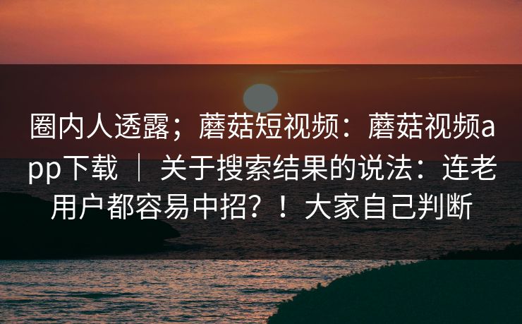 圈内人透露；蘑菇短视频：蘑菇视频app下载 ｜ 关于搜索结果的说法：连老用户都容易中招？！大家自己判断