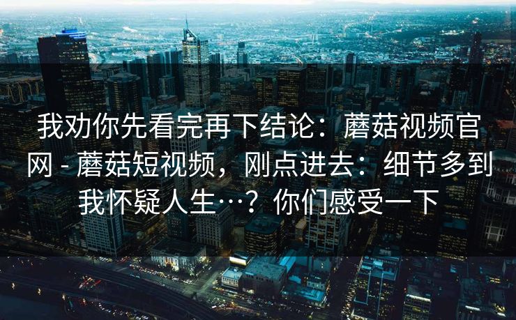 我劝你先看完再下结论：蘑菇视频官网 - 蘑菇短视频，刚点进去：细节多到我怀疑人生…？你们感受一下