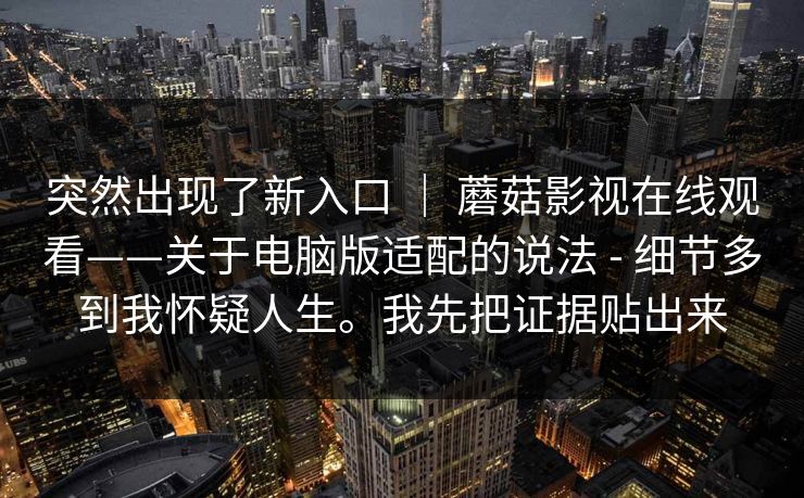 突然出现了新入口 ｜ 蘑菇影视在线观看——关于电脑版适配的说法 - 细节多到我怀疑人生。我先把证据贴出来